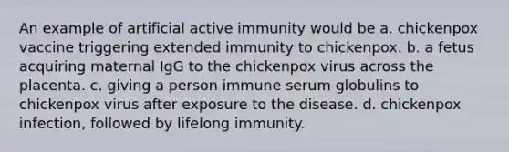 An example of artificial active immunity would be a. chickenpox vaccine triggering extended immunity to chickenpox. b. a fetus acquiring maternal IgG to the chickenpox virus across the placenta. c. giving a person immune serum globulins to chickenpox virus after exposure to the disease. d. chickenpox infection, followed by lifelong immunity.