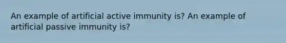 An example of artificial active immunity is? An example of artificial passive immunity is?