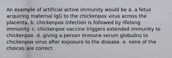 An example of artificial active immunity would be a. a fetus acquiring maternal IgG to the chickenpox virus across the placenta. b. chickenpox infection is followed by lifelong immunity. c. chickenpox vaccine triggers extended immunity to chickenpox. d. giving a person immune serum globulins to chickenpox virus after exposure to the disease. e. none of the choices are correct