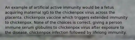 An example of artificial active immunity would be a fetus acquiring maternal IgG to the chickenpox virus across the placenta. chickenpox vaccine which triggers extended immunity to chickenpox. None of the choices is correct. giving a person immune serum globulins to chickenpox virus after exposure to the disease. chickenpox infection followed by lifelong immunity.