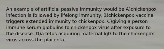 An example of artificial passive immunity would be A)chickenpox infection is followed by lifelong immunity. B)chickenpox vaccine triggers extended immunity to chickenpox. C)giving a person immune serum globulins to chickenpox virus after exposure to the disease. D)a fetus acquiring maternal IgG to the chickenpox virus across the placenta.