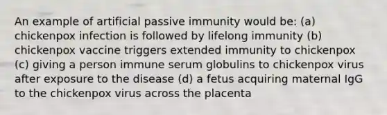 An example of artificial passive immunity would be: (a) chickenpox infection is followed by lifelong immunity (b) chickenpox vaccine triggers extended immunity to chickenpox (c) giving a person immune serum globulins to chickenpox virus after exposure to the disease (d) a fetus acquiring maternal IgG to the chickenpox virus across the placenta