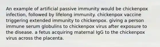 An example of artificial passive immunity would be chickenpox infection, followed by lifelong immunity. chickenpox vaccine triggering extended immunity to chickenpox. giving a person immune serum globulins to chickenpox virus after exposure to the disease. a fetus acquiring maternal IgG to the chickenpox virus across the placenta.