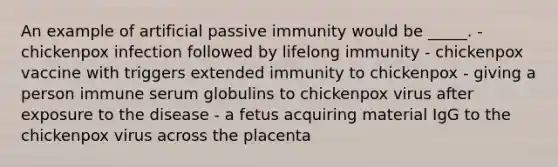 An example of artificial passive immunity would be _____. - chickenpox infection followed by lifelong immunity - chickenpox vaccine with triggers extended immunity to chickenpox - giving a person immune serum globulins to chickenpox virus after exposure to the disease - a fetus acquiring material IgG to the chickenpox virus across the placenta