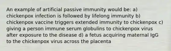 An example of artificial passive immunity would be: a) chickenpox infection is followed by lifelong immunity b) chickenpox vaccine triggers extended immunity to chickenpox c) giving a person immune serum globulins to chickenpox virus after exposure to the disease d) a fetus acquiring maternal IgG to the chickenpox virus across the placenta