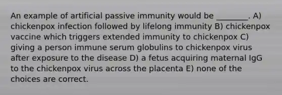 An example of artificial passive immunity would be ________. A) chickenpox infection followed by lifelong immunity B) chickenpox vaccine which triggers extended immunity to chickenpox C) giving a person immune serum globulins to chickenpox virus after exposure to the disease D) a fetus acquiring maternal IgG to the chickenpox virus across the placenta E) none of the choices are correct.