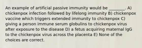 An example of artificial passive immunity would be ________. A) chickenpox infection followed by lifelong immunity B) chickenpox vaccine which triggers extended immunity to chickenpox C) giving a person immune serum globulins to chickenpox virus after exposure to the disease D) a fetus acquiring maternal IgG to the chickenpox virus across the placenta E) None of the choices are correct.