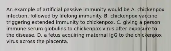 An example of artificial passive immunity would be A. chickenpox infection, followed by lifelong immunity. B. chickenpox vaccine triggering extended immunity to chickenpox. C. giving a person immune serum globulins to chickenpox virus after exposure to the disease. D. a fetus acquiring maternal IgG to the chickenpox virus across the placenta.