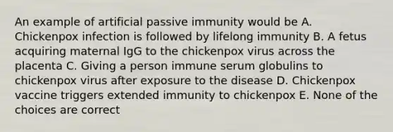 An example of artificial passive immunity would be A. Chickenpox infection is followed by lifelong immunity B. A fetus acquiring maternal IgG to the chickenpox virus across the placenta C. Giving a person immune serum globulins to chickenpox virus after exposure to the disease D. Chickenpox vaccine triggers extended immunity to chickenpox E. None of the choices are correct