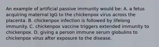 An example of artificial passive immunity would be: A. a fetus acquiring maternal IgG to the chickenpox virus across the placenta. B. chickenpox infection is followed by lifelong immunity. C. chickenpox vaccine triggers extended immunity to chickenpox. D. giving a person immune serum globulins to chickenpox virus after exposure to the disease.