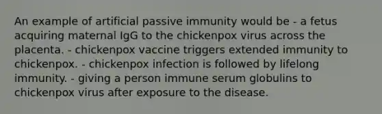 An example of artificial passive immunity would be - a fetus acquiring maternal IgG to the chickenpox virus across the placenta. - chickenpox vaccine triggers extended immunity to chickenpox. - chickenpox infection is followed by lifelong immunity. - giving a person immune serum globulins to chickenpox virus after exposure to the disease.