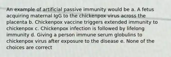 An example of artificial passive immunity would be a. A fetus acquiring maternal IgG to the chickenpox virus across the placenta b. Chickenpox vaccine triggers extended immunity to chickenpox c. Chickenpox infection is followed by lifelong immunity d. Giving a person immune serum globulins to chickenpox virus after exposure to the disease e. None of the choices are correct