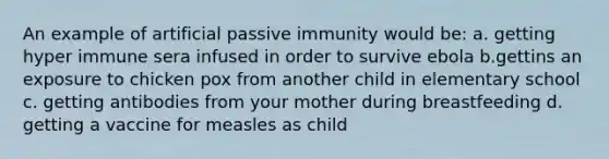 An example of artificial passive immunity would be: a. getting hyper immune sera infused in order to survive ebola b.gettins an exposure to chicken pox from another child in elementary school c. getting antibodies from your mother during breastfeeding d. getting a vaccine for measles as child