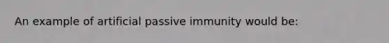 An example of artificial passive immunity would be: