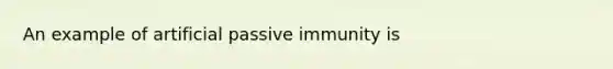 An example of artificial passive immunity is