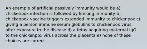 An example of artificial passively immunity would be a) chickenpox infection is followed by lifelong immunity b) chickenpox vaccine triggers extended immunity to chickenpox c) giving a person immune serum globulins to chickenpox virus after exposure to the disease d) a fetus acquiring maternal IgG to the chickenpox virus across the placenta e) none of these choices are correct