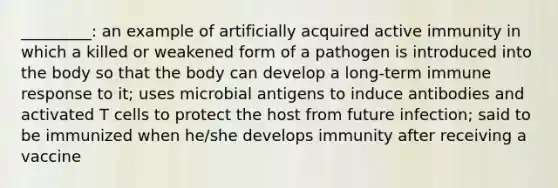 _________: an example of artificially acquired active immunity in which a killed or weakened form of a pathogen is introduced into the body so that the body can develop a long-term immune response to it; uses microbial antigens to induce antibodies and activated T cells to protect the host from future infection; said to be immunized when he/she develops immunity after receiving a vaccine