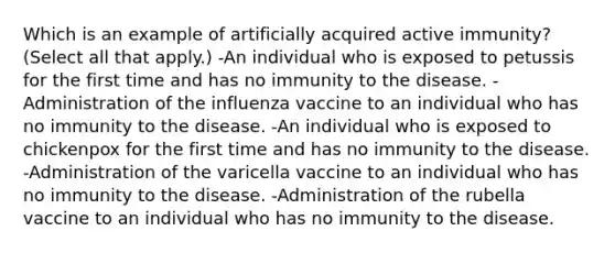 Which is an example of artificially acquired active immunity? (Select all that apply.) -An individual who is exposed to petussis for the first time and has no immunity to the disease. -Administration of the influenza vaccine to an individual who has no immunity to the disease. -An individual who is exposed to chickenpox for the first time and has no immunity to the disease. -Administration of the varicella vaccine to an individual who has no immunity to the disease. -Administration of the rubella vaccine to an individual who has no immunity to the disease.