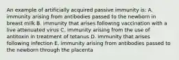 An example of artificially acquired passive immunity is: A. immunity arising from antibodies passed to the newborn in breast milk B. immunity that arises following vaccination with a live attenuated virus C. immunity arising from the use of antitoxin in treatment of tetanus D. immunity that arises following infection E. immunity arising from antibodies passed to the newborn through the placenta