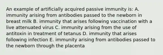 An example of artificially acquired passive immunity is: A. immunity arising from antibodies passed to the newborn in breast milk B. immunity that arises following vaccination with a live attenuated virus C. immunity arising from the use of antitoxin in treatment of tetanus D. immunity that arises following infection E. immunity arising from antibodies passed to the newborn through the placenta