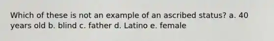 Which of these is not an example of an ascribed status? a. 40 years old b. blind c. father d. Latino e. female