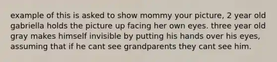 example of this is asked to show mommy your picture, 2 year old gabriella holds the picture up facing her own eyes. three year old gray makes himself invisible by putting his hands over his eyes, assuming that if he cant see grandparents they cant see him.