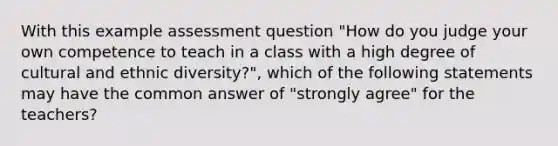 With this example assessment question "How do you judge your own competence to teach in a class with a high degree of cultural and ethnic diversity?", which of the following statements may have the common answer of "strongly agree" for the teachers?