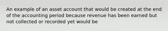 An example of an asset account that would be created at the end of the accounting period because revenue has been earned but not collected or recorded yet would be