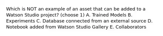 Which is NOT an example of an asset that can be added to a Watson Studio project? (choose 1) A. Trained Models B. Experiments C. Database connected from an external source D. Notebook added from Watson Studio Gallery E. Collaborators