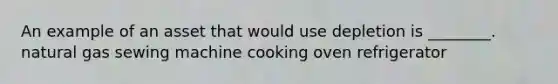 An example of an asset that would use depletion is ________. natural gas sewing machine cooking oven refrigerator