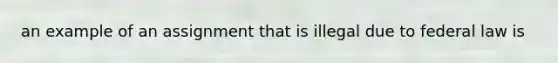 an example of an assignment that is illegal due to federal law is