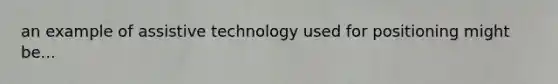 an example of assistive technology used for positioning might be...