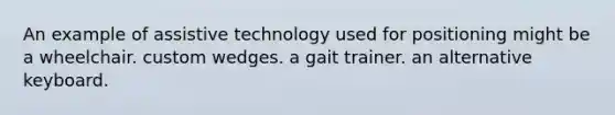 An example of assistive technology used for positioning might be a wheelchair. custom wedges. a gait trainer. an alternative keyboard.