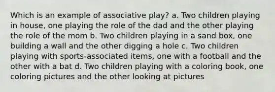 Which is an example of associative play? a. Two children playing in house, one playing the role of the dad and the other playing the role of the mom b. Two children playing in a sand box, one building a wall and the other digging a hole c. Two children playing with sports-associated items, one with a football and the other with a bat d. Two children playing with a coloring book, one coloring pictures and the other looking at pictures