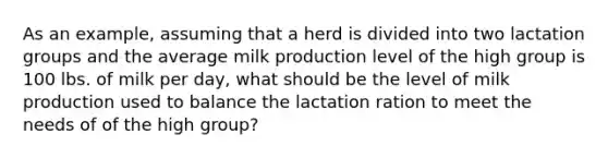 As an example, assuming that a herd is divided into two lactation groups and the average milk production level of the high group is 100 lbs. of milk per day, what should be the level of milk production used to balance the lactation ration to meet the needs of of the high group?