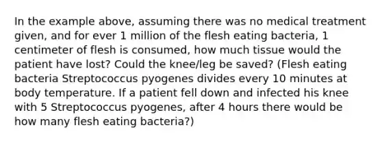 In the example above, assuming there was no medical treatment given, and for ever 1 million of the flesh eating bacteria, 1 centimeter of flesh is consumed, how much tissue would the patient have lost? Could the knee/leg be saved? (Flesh eating bacteria Streptococcus pyogenes divides every 10 minutes at body temperature. If a patient fell down and infected his knee with 5 Streptococcus pyogenes, after 4 hours there would be how many flesh eating bacteria?)