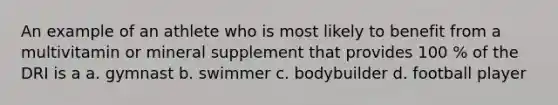 An example of an athlete who is most likely to benefit from a multivitamin or mineral supplement that provides 100 % of the DRI is a a. gymnast b. swimmer c. bodybuilder d. football player