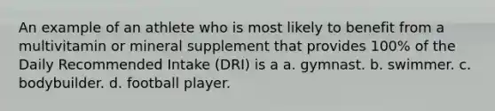 An example of an athlete who is most likely to benefit from a multivitamin or mineral supplement that provides 100% of the Daily Recommended Intake (DRI) is a a. gymnast. b. swimmer. c. bodybuilder. d. football player.