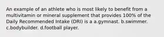 An example of an athlete who is most likely to benefit from a multivitamin or mineral supplement that provides 100% of the Daily Recommended Intake (DRI) is a a.gymnast. b.swimmer. c.bodybuilder. d.football player.