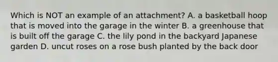 Which is NOT an example of an attachment? A. a basketball hoop that is moved into the garage in the winter B. a greenhouse that is built off the garage C. the lily pond in the backyard Japanese garden D. uncut roses on a rose bush planted by the back door