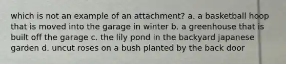 which is not an example of an attachment? a. a basketball hoop that is moved into the garage in winter b. a greenhouse that is built off the garage c. the lily pond in the backyard japanese garden d. uncut roses on a bush planted by the back door