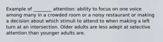 Example of ________ attention: ability to focus on one voice among many in a crowded room or a noisy restaurant or making a decision about which stimuli to attend to when making a left turn at an intersection. Older adults are less adept at selective attention than younger adults are.