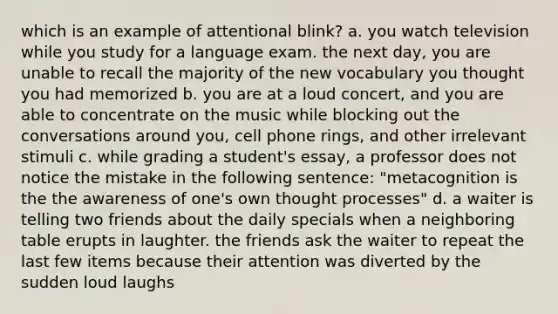 which is an example of attentional blink? a. you watch television while you study for a language exam. the next day, you are unable to recall the majority of the new vocabulary you thought you had memorized b. you are at a loud concert, and you are able to concentrate on the music while blocking out the conversations around you, cell phone rings, and other irrelevant stimuli c. while grading a student's essay, a professor does not notice the mistake in the following sentence: "metacognition is the the awareness of one's own thought processes" d. a waiter is telling two friends about the daily specials when a neighboring table erupts in laughter. the friends ask the waiter to repeat the last few items because their attention was diverted by the sudden loud laughs