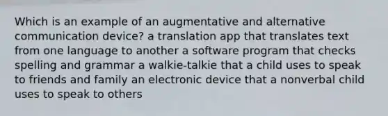 Which is an example of an augmentative and alternative communication device? a translation app that translates text from one language to another a software program that checks spelling and grammar a walkie-talkie that a child uses to speak to friends and family an electronic device that a nonverbal child uses to speak to others