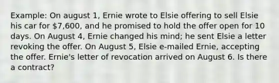 Example: On august 1, Ernie wrote to Elsie offering to sell Elsie his car for 7,600, and he promised to hold the offer open for 10 days. On August 4, Ernie changed his mind; he sent Elsie a letter revoking the offer. On August 5, Elsie e-mailed Ernie, accepting the offer. Ernie's letter of revocation arrived on August 6. Is there a contract?