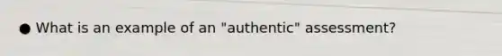 ● What is an example of an "authentic" assessment?