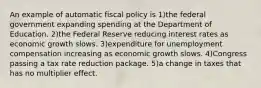 An example of automatic fiscal policy is 1)the federal government expanding spending at the Department of Education. 2)the Federal Reserve reducing interest rates as economic growth slows. 3)expenditure for unemployment compensation increasing as economic growth slows. 4)Congress passing a tax rate reduction package. 5)a change in taxes that has no multiplier effect.