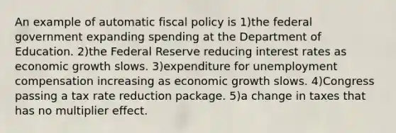 An example of automatic <a href='https://www.questionai.com/knowledge/kPTgdbKdvz-fiscal-policy' class='anchor-knowledge'>fiscal policy</a> is 1)the federal government expanding spending at the Department of Education. 2)the Federal Reserve reducing interest rates as economic growth slows. 3)expenditure for unemployment compensation increasing as economic growth slows. 4)Congress passing a tax rate reduction package. 5)a change in taxes that has no multiplier effect.