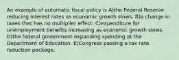 An example of automatic fiscal policy is A)the Federal Reserve reducing interest rates as economic growth slows. B)a change in taxes that has no multiplier effect. C)expenditure for unemployment benefits increasing as economic growth slows. D)the federal government expanding spending at the Department of Education. E)Congress passing a tax rate reduction package.