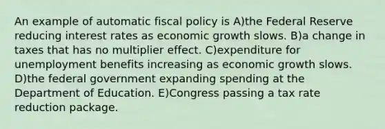 An example of automatic <a href='https://www.questionai.com/knowledge/kPTgdbKdvz-fiscal-policy' class='anchor-knowledge'>fiscal policy</a> is A)the Federal Reserve reducing interest rates as economic growth slows. B)a change in taxes that has no multiplier effect. C)expenditure for unemployment benefits increasing as economic growth slows. D)the federal government expanding spending at the Department of Education. E)Congress passing a tax rate reduction package.